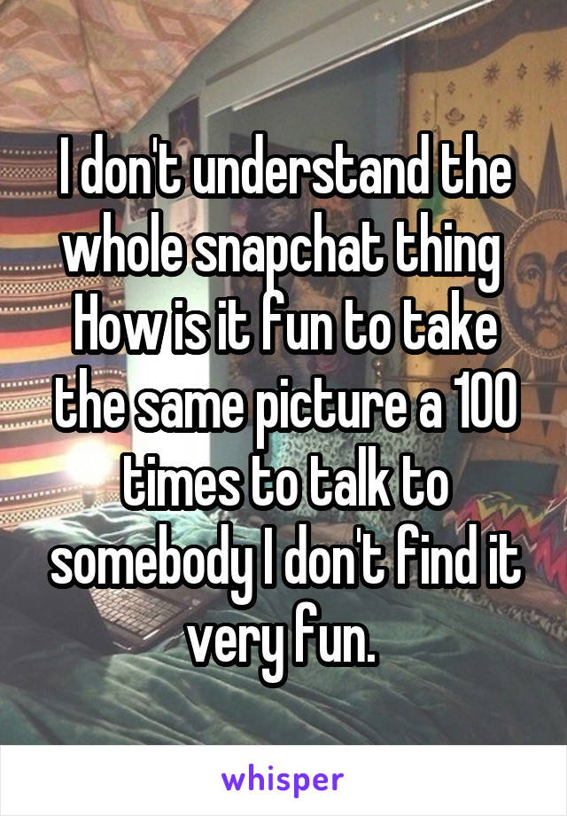 I don't understand the whole snapchat thing  How is it fun to take the same picture a 100 times to talk to somebody I don't find it very fun. 