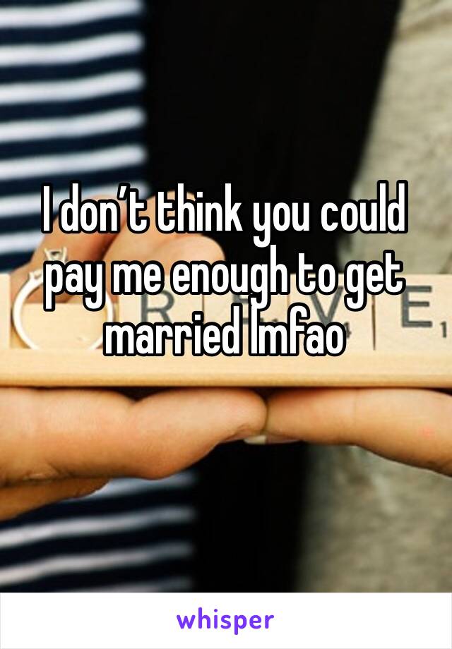 I don’t think you could pay me enough to get married lmfao