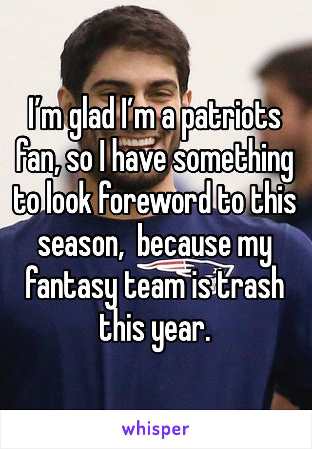 I’m glad I’m a patriots fan, so I have something to look foreword to this season,  because my fantasy team is trash this year.