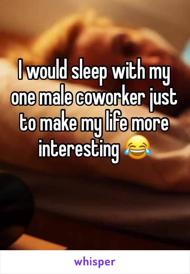 I would sleep with my one male coworker just to make my life more interesting 😂