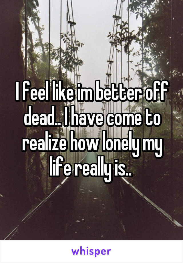 I feel like im better off dead.. I have come to realize how lonely my life really is.. 