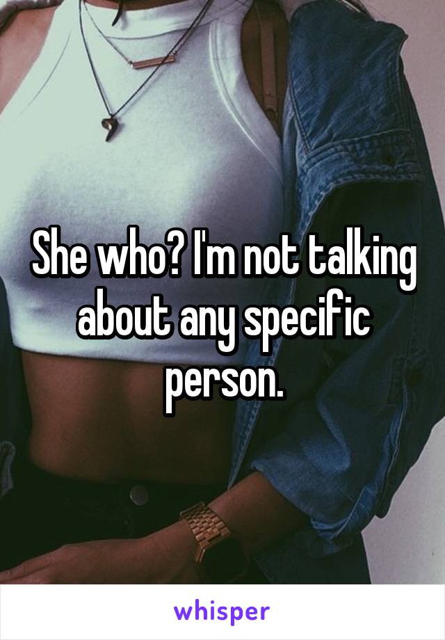 She who? I'm not talking about any specific person.