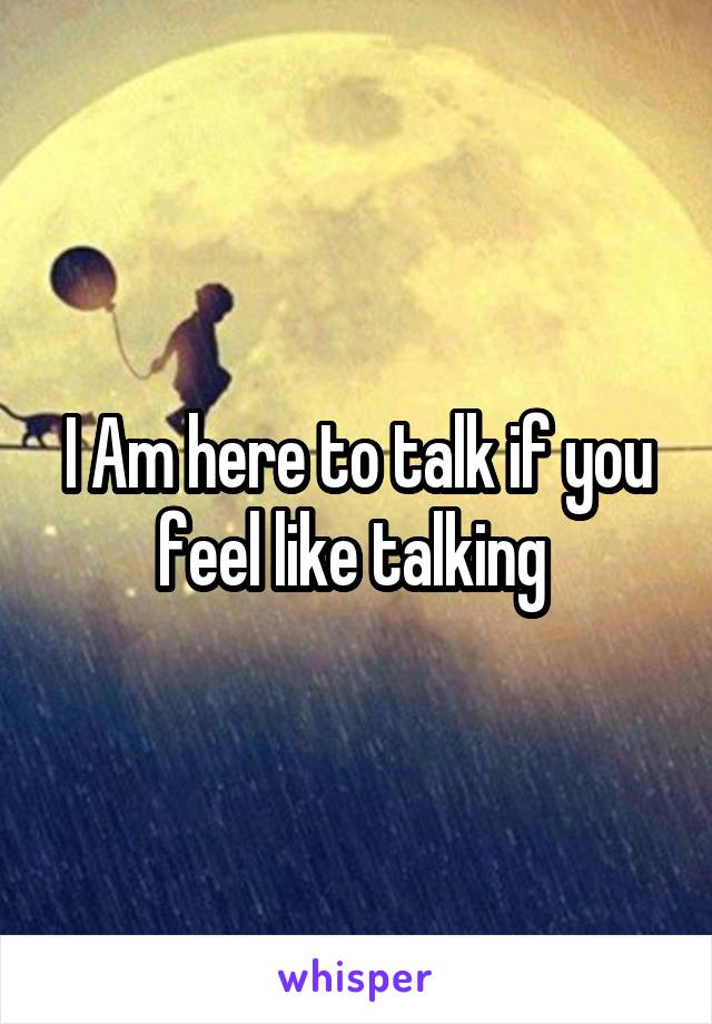 I Am here to talk if you feel like talking 