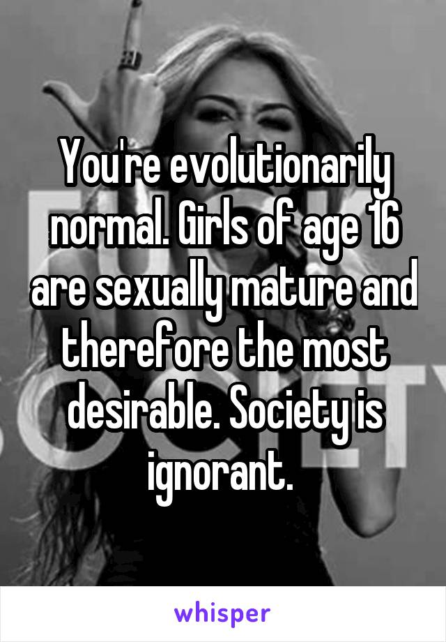 You're evolutionarily normal. Girls of age 16 are sexually mature and therefore the most desirable. Society is ignorant. 