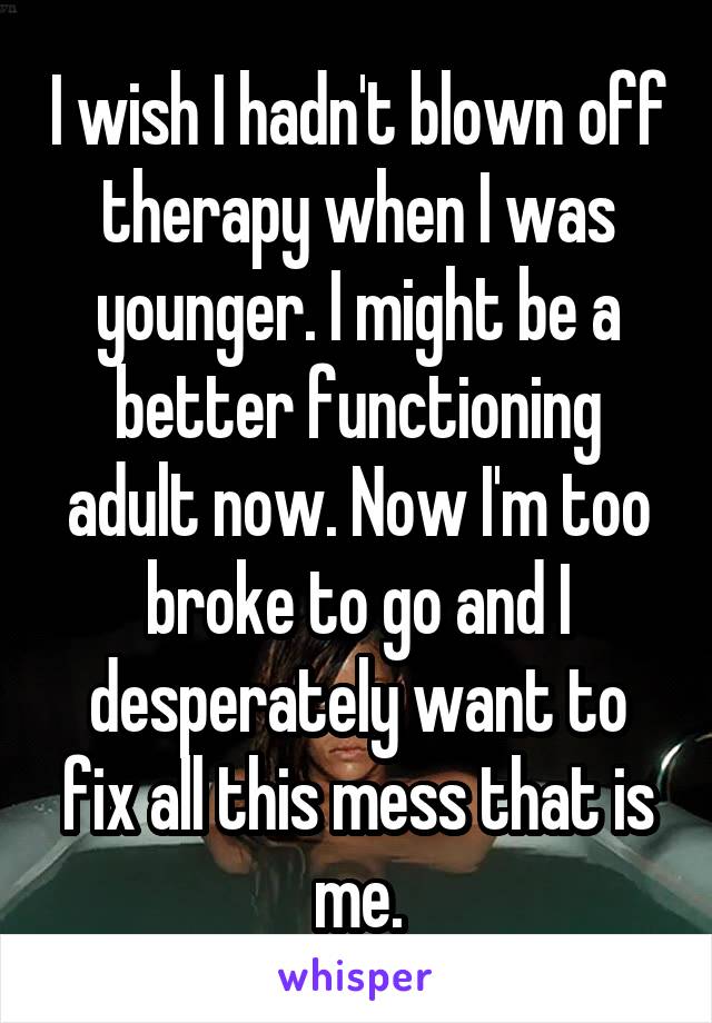 I wish I hadn't blown off therapy when I was younger. I might be a better functioning adult now. Now I'm too broke to go and I desperately want to fix all this mess that is me.