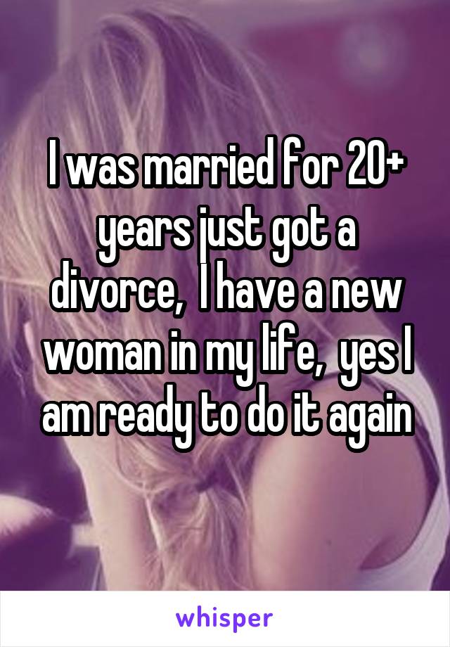 I was married for 20+ years just got a divorce,  I have a new woman in my life,  yes I am ready to do it again
