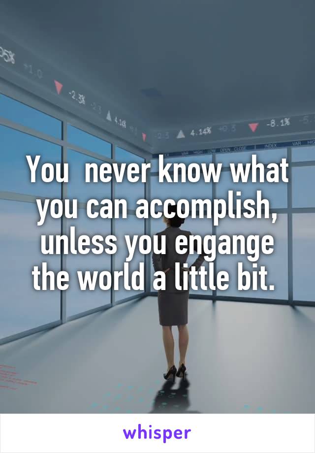 You  never know what you can accomplish, unless you engange the world a little bit. 