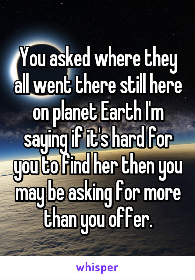 You asked where they all went there still here on planet Earth I'm saying if it's hard for you to find her then you may be asking for more than you offer.