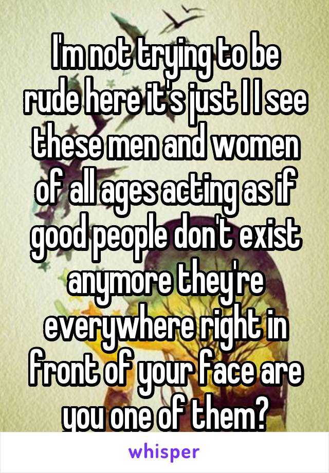 I'm not trying to be rude here it's just I I see these men and women of all ages acting as if good people don't exist anymore they're everywhere right in front of your face are you one of them?