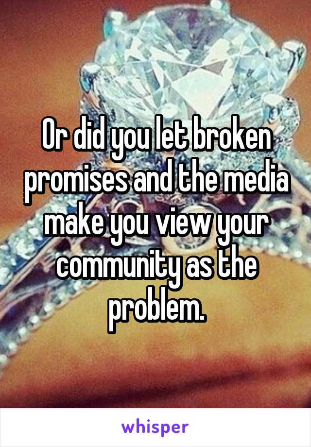 Or did you let broken promises and the media make you view your community as the problem.