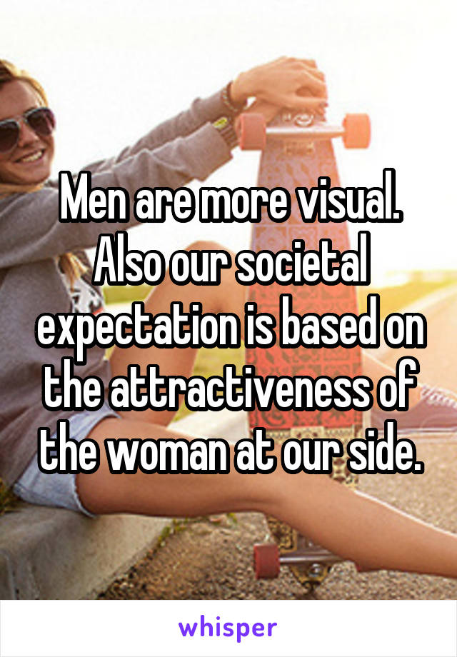 Men are more visual. Also our societal expectation is based on the attractiveness of the woman at our side.