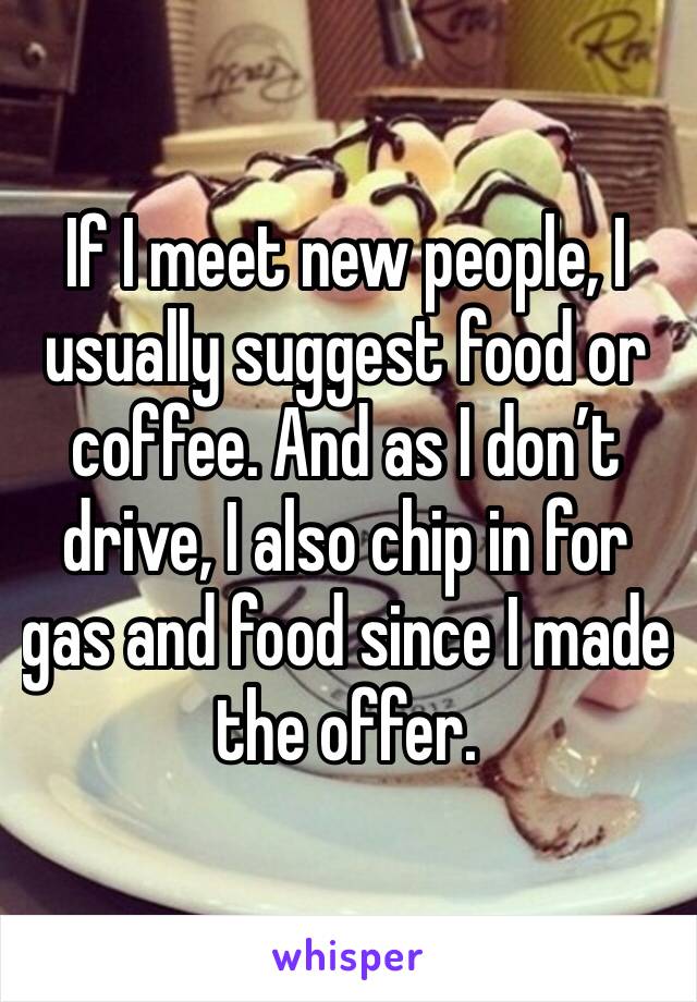 If I meet new people, I usually suggest food or coffee. And as I don’t drive, I also chip in for gas and food since I made the offer. 