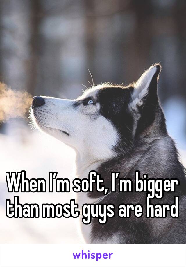 When I’m soft, I’m bigger than most guys are hard