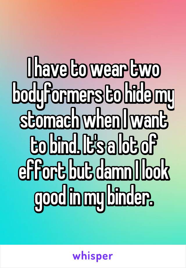 I have to wear two bodyformers to hide my stomach when I want to bind. It's a lot of effort but damn I look good in my binder.