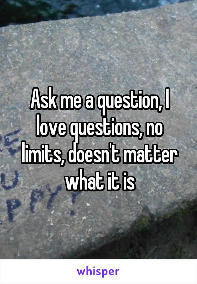 Ask me a question, I love questions, no limits, doesn't matter what it is