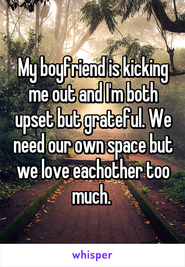 My boyfriend is kicking me out and I'm both upset but grateful. We need our own space but we love eachother too much. 