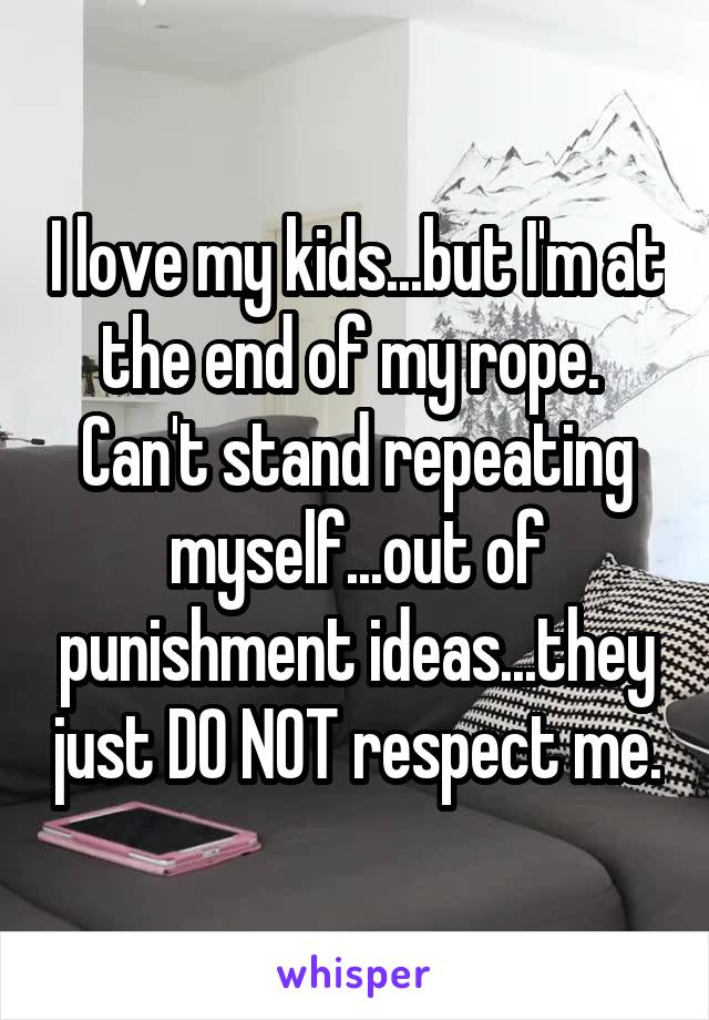 I love my kids...but I'm at the end of my rope.  Can't stand repeating myself...out of punishment ideas...they just DO NOT respect me.