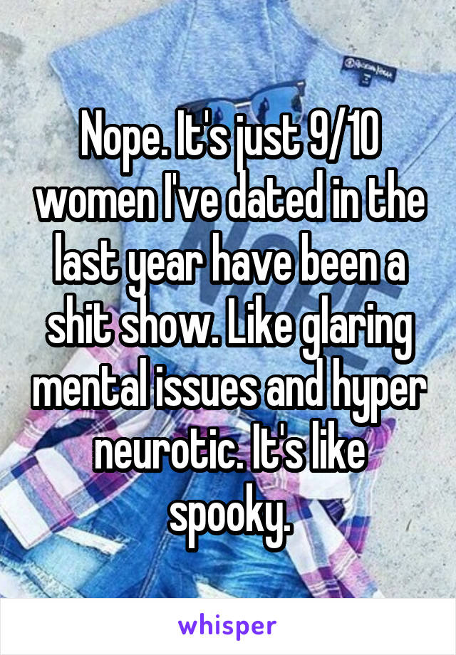 Nope. It's just 9/10 women I've dated in the last year have been a shit show. Like glaring mental issues and hyper neurotic. It's like spooky.