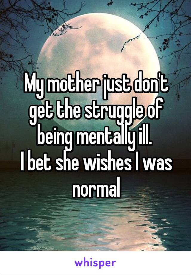 My mother just don't get the struggle of being mentally ill. 
I bet she wishes I was normal