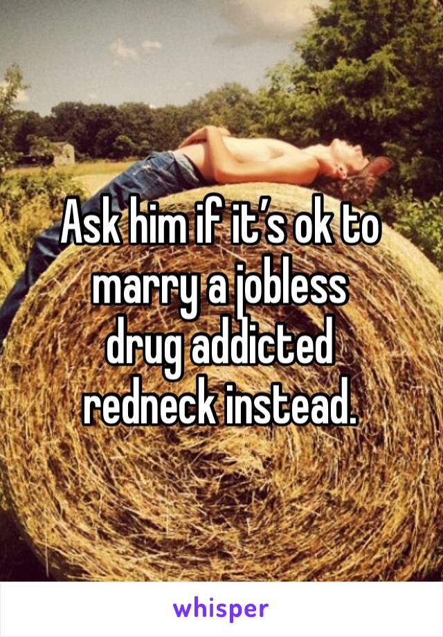 Ask him if it’s ok to marry a jobless 
drug addicted redneck instead.