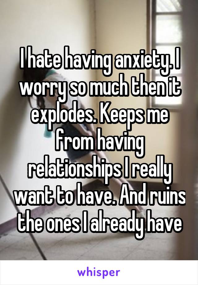 I hate having anxiety. I worry so much then it explodes. Keeps me from having relationships I really want to have. And ruins the ones I already have