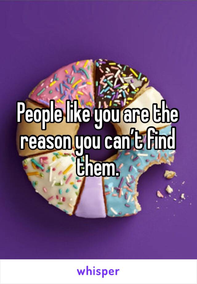 People like you are the reason you can’t find them.