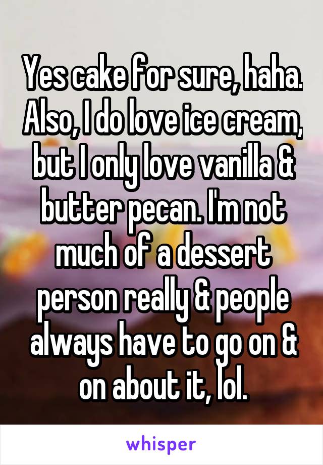 Yes cake for sure, haha. Also, I do love ice cream, but I only love vanilla & butter pecan. I'm not much of a dessert person really & people always have to go on & on about it, lol.