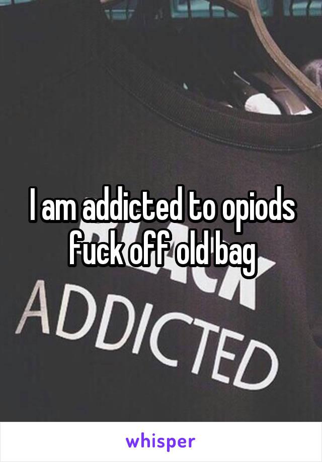 I am addicted to opiods fuck off old bag