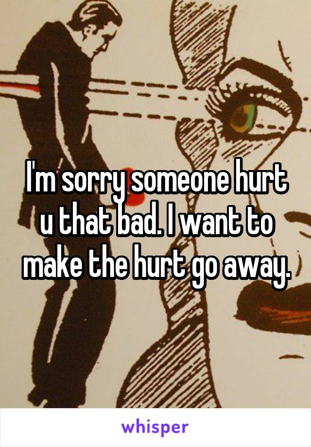 I'm sorry someone hurt u that bad. I want to make the hurt go away.