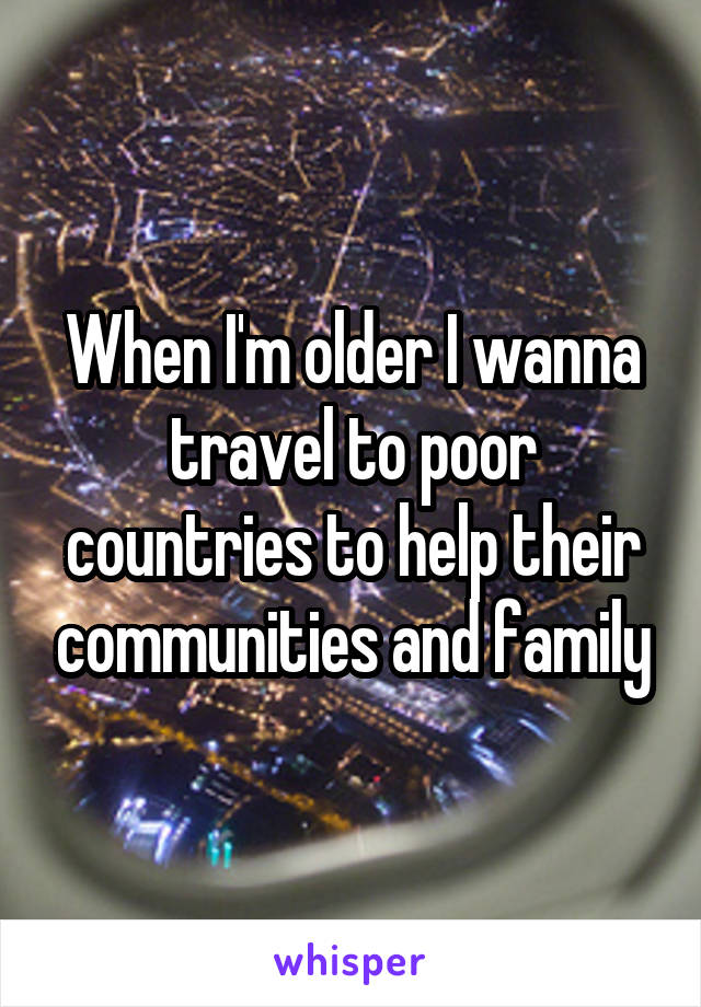 When I'm older I wanna travel to poor countries to help their communities and family