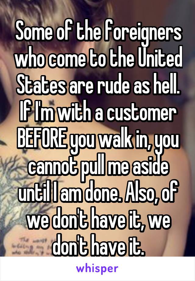 Some of the foreigners who come to the United States are rude as hell. If I'm with a customer BEFORE you walk in, you cannot pull me aside until I am done. Also, of we don't have it, we don't have it.