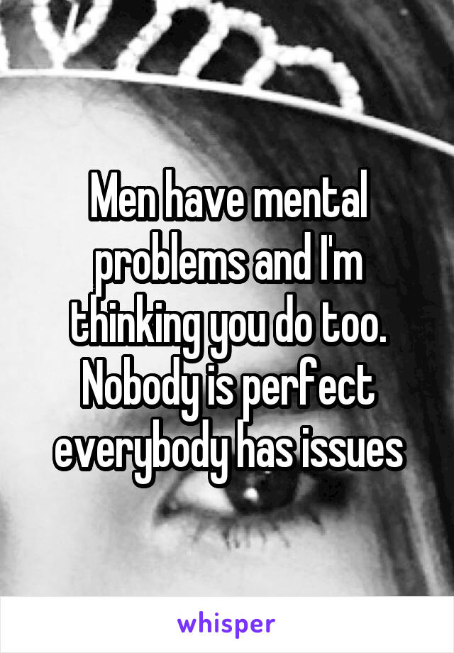 Men have mental problems and I'm thinking you do too. Nobody is perfect everybody has issues