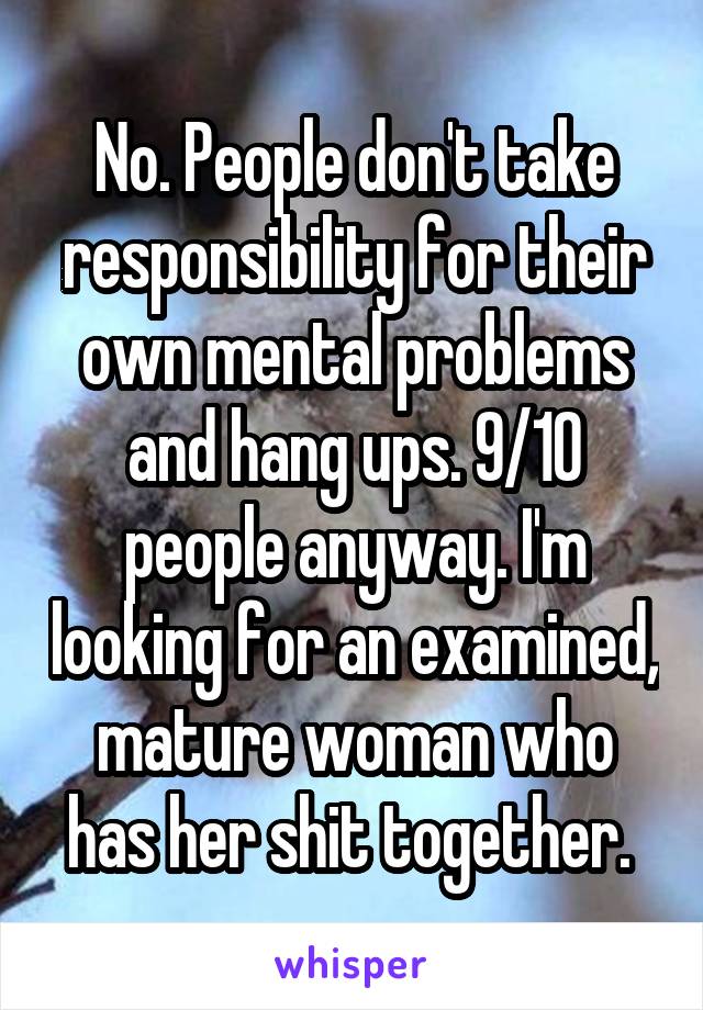 No. People don't take responsibility for their own mental problems and hang ups. 9/10 people anyway. I'm looking for an examined, mature woman who has her shit together. 