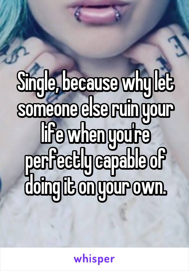 Single, because why let someone else ruin your life when you're perfectly capable of doing it on your own.