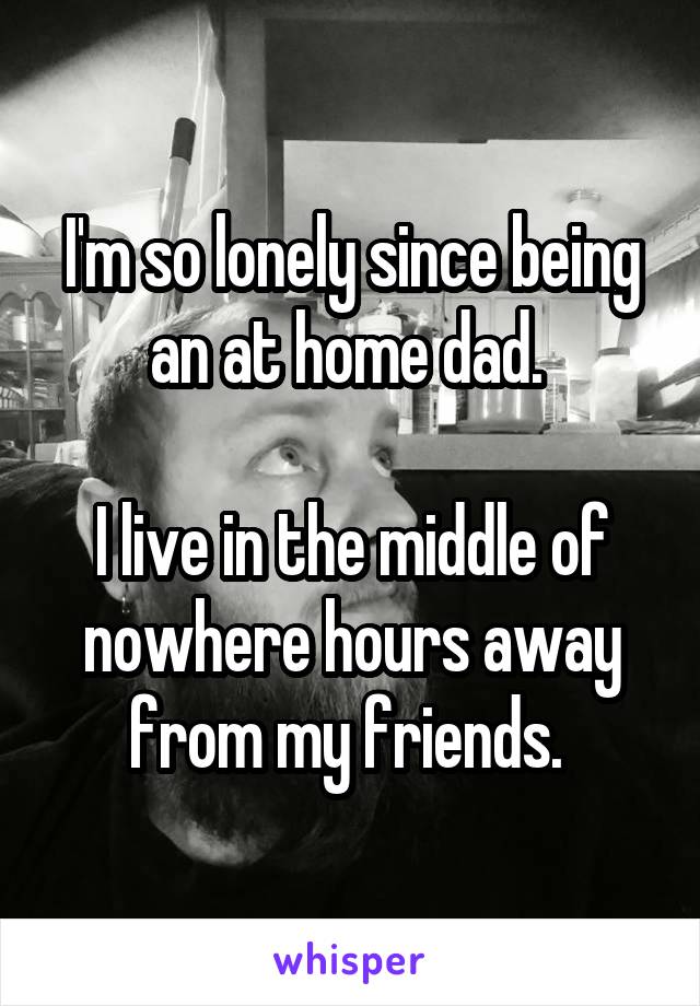 I'm so lonely since being an at home dad. 

I live in the middle of nowhere hours away from my friends. 