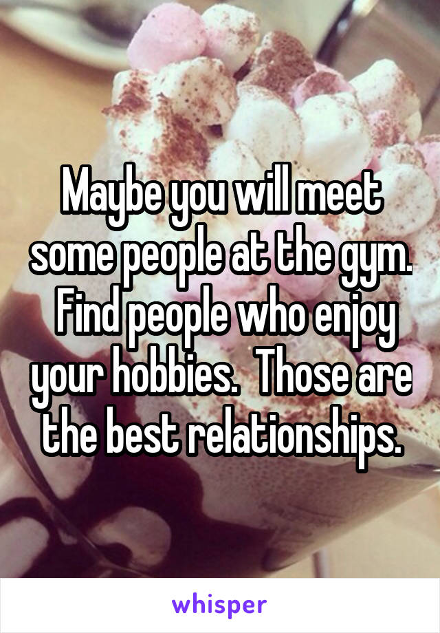 Maybe you will meet some people at the gym.  Find people who enjoy your hobbies.  Those are the best relationships.