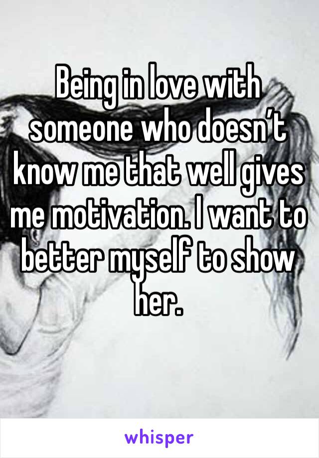 Being in love with someone who doesn’t know me that well gives me motivation. I want to better myself to show her.