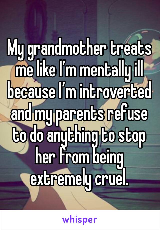 My grandmother treats me like I’m mentally ill because I’m introverted and my parents refuse to do anything to stop her from being extremely cruel. 