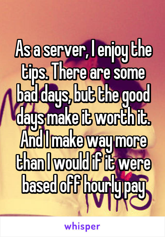 As a server, I enjoy the tips. There are some bad days, but the good days make it worth it. And I make way more than I would if it were based off hourly pay