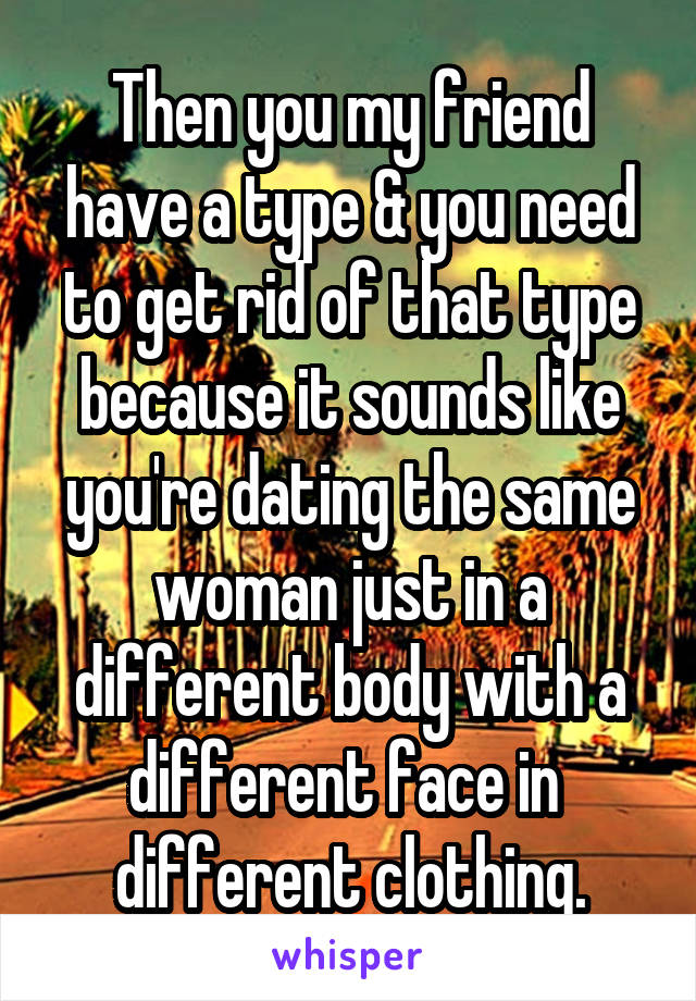 Then you my friend have a type & you need to get rid of that type because it sounds like you're dating the same woman just in a different body with a different face in  different clothing.