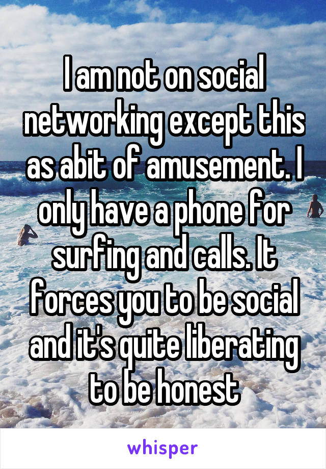 I am not on social networking except this as abit of amusement. I only have a phone for surfing and calls. It forces you to be social and it's quite liberating to be honest