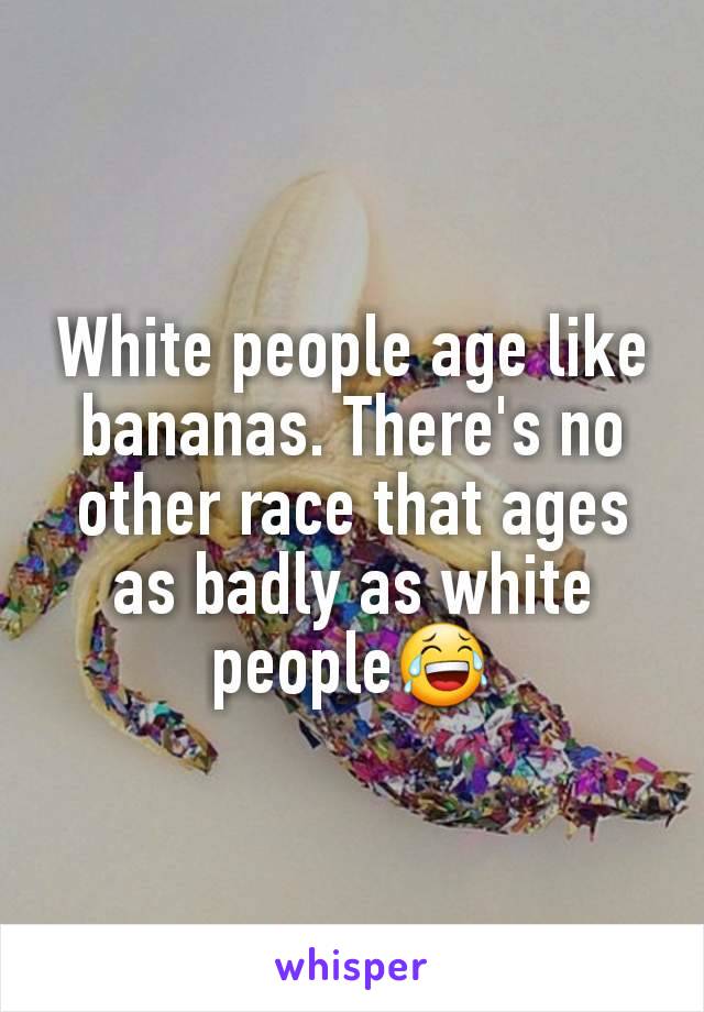 White people age like bananas. There's no other race that ages as badly as white people😂