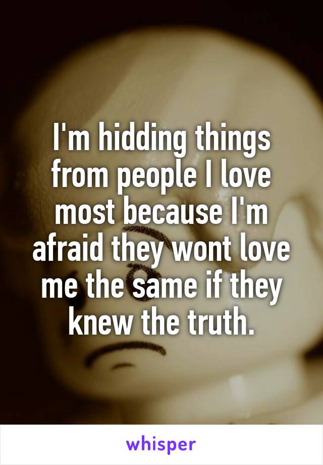 I'm hidding things from people I love most because I'm afraid they wont love me the same if they knew the truth.