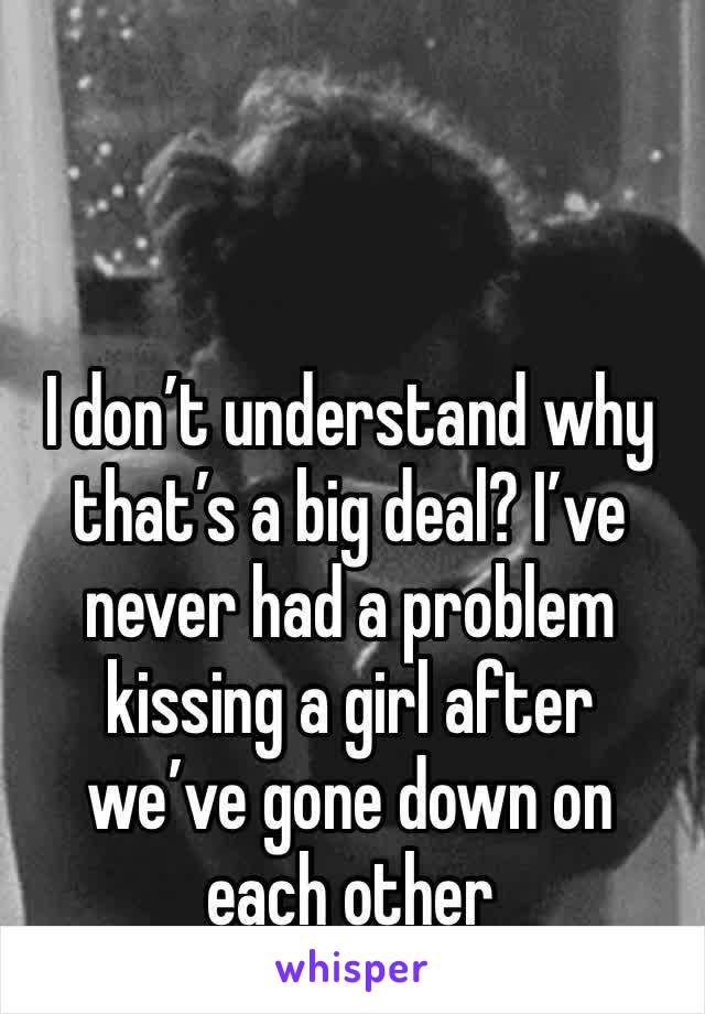 I don’t understand why that’s a big deal? I’ve never had a problem kissing a girl after we’ve gone down on each other