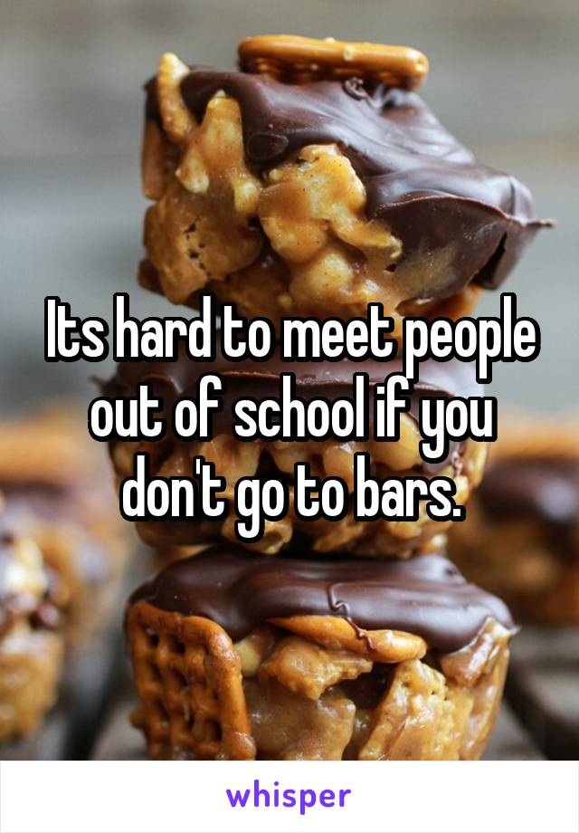 Its hard to meet people out of school if you don't go to bars.