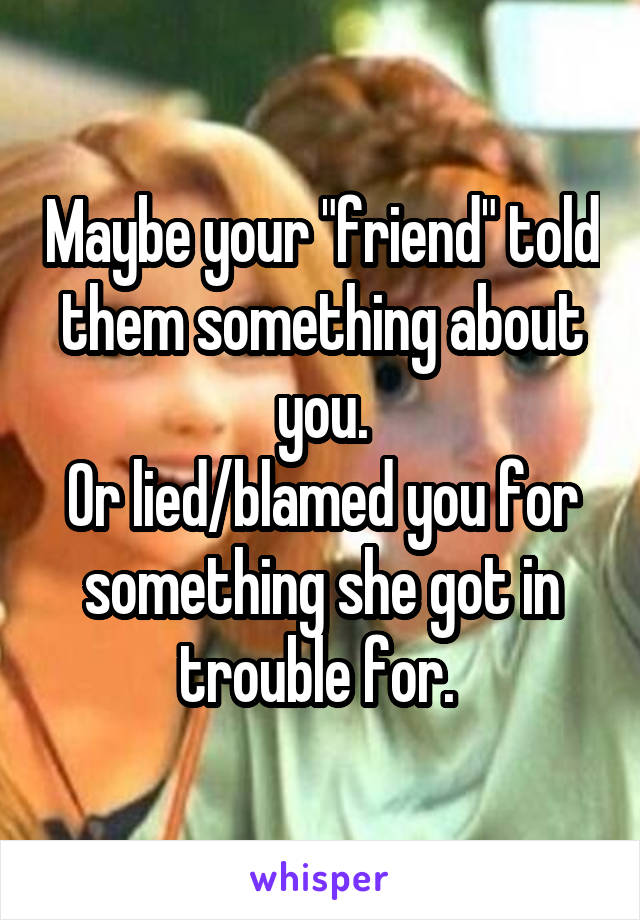 Maybe your "friend" told them something about you.
Or lied/blamed you for something she got in trouble for. 