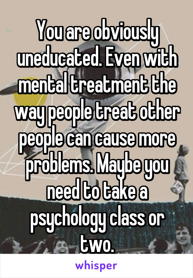 You are obviously uneducated. Even with mental treatment the way people treat other people can cause more problems. Maybe you need to take a psychology class or two.