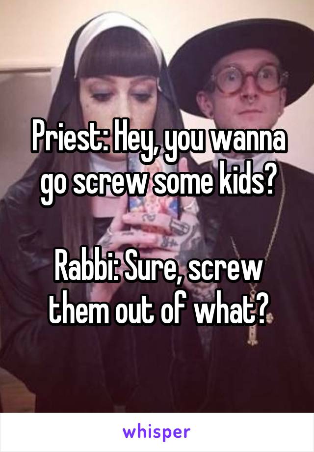 Priest: Hey, you wanna go screw some kids?

Rabbi: Sure, screw them out of what?