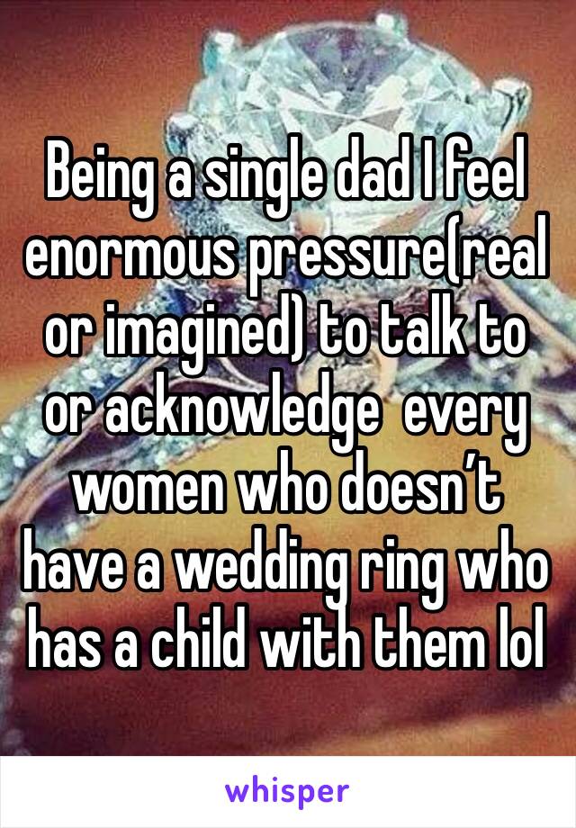 Being a single dad I feel enormous pressure(real or imagined) to talk to or acknowledge  every women who doesn’t have a wedding ring who has a child with them lol