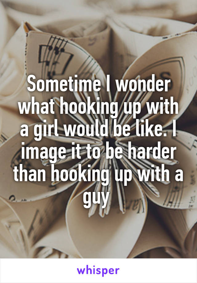 Sometime I wonder what hooking up with a girl would be like. I image it to be harder than hooking up with a guy 